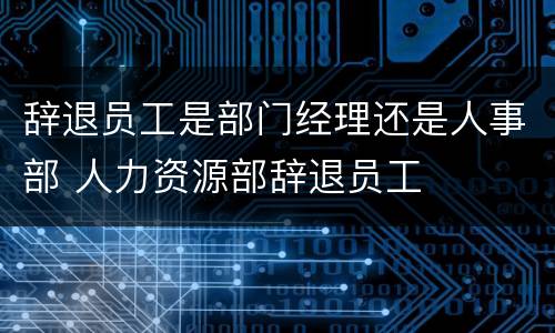 辞退员工是部门经理还是人事部 人力资源部辞退员工