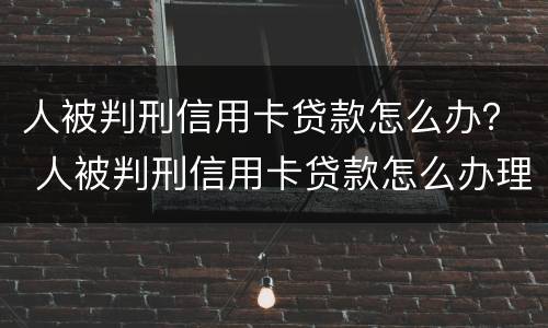 人被判刑信用卡贷款怎么办？ 人被判刑信用卡贷款怎么办理