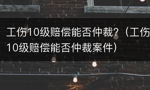 工伤10级赔偿能否仲裁?（工伤10级赔偿能否仲裁案件）
