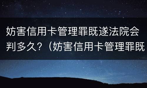 妨害信用卡管理罪既遂法院会判多久?（妨害信用卡管理罪既遂法院会判多久呢）