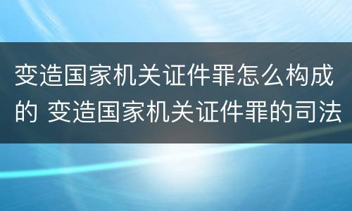 变造国家机关证件罪怎么构成的 变造国家机关证件罪的司法认定