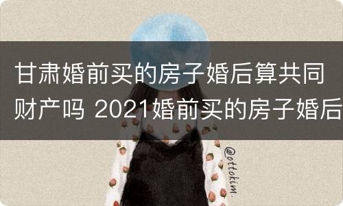 甘肃婚前买的房子婚后算共同财产吗 2021婚前买的房子婚后算共同财产吗