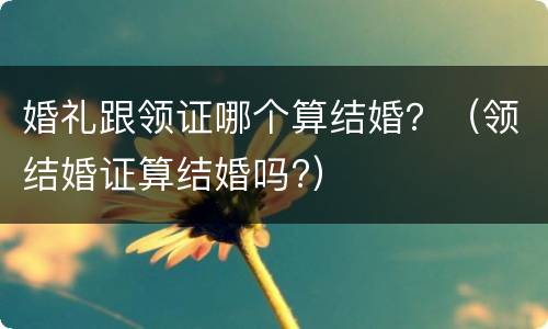 婚礼跟领证哪个算结婚？（领结婚证算结婚吗?）