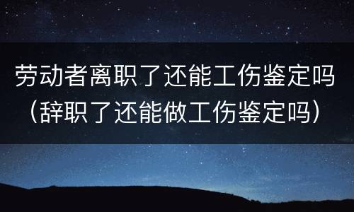劳动者离职了还能工伤鉴定吗（辞职了还能做工伤鉴定吗）