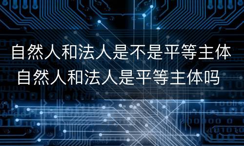 自然人和法人是不是平等主体 自然人和法人是平等主体吗