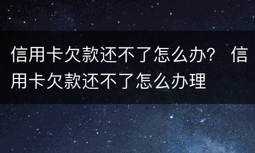 信用卡欠款还不了怎么办？ 信用卡欠款还不了怎么办理