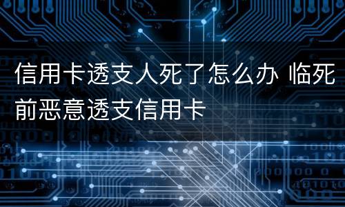 信用卡透支人死了怎么办 临死前恶意透支信用卡