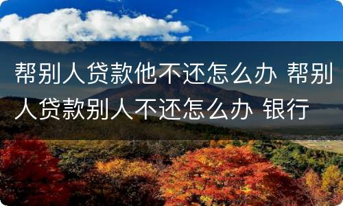 帮别人贷款他不还怎么办 帮别人贷款别人不还怎么办 银行