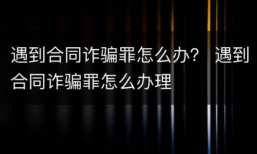 遇到合同诈骗罪怎么办？ 遇到合同诈骗罪怎么办理