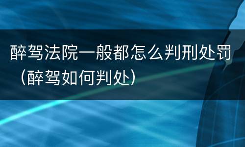 醉驾法院一般都怎么判刑处罚（醉驾如何判处）