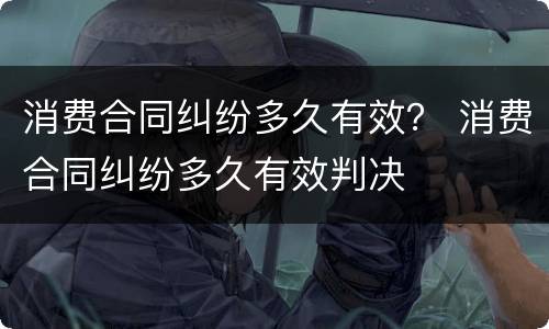 消费合同纠纷多久有效？ 消费合同纠纷多久有效判决