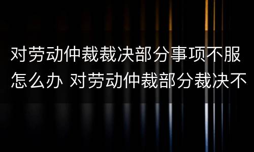 对劳动仲裁裁决部分事项不服怎么办 对劳动仲裁部分裁决不服的怎么办