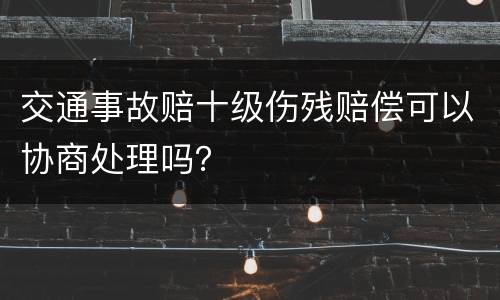 交通事故赔十级伤残赔偿可以协商处理吗？