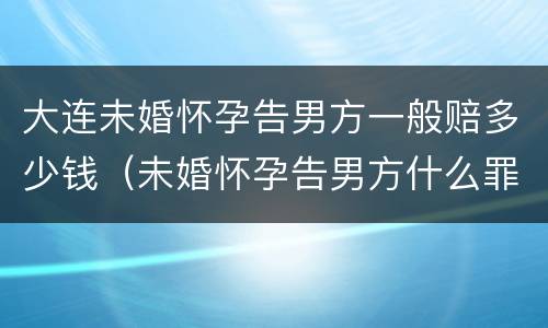 大连未婚怀孕告男方一般赔多少钱（未婚怀孕告男方什么罪）