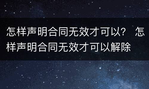 怎样声明合同无效才可以？ 怎样声明合同无效才可以解除