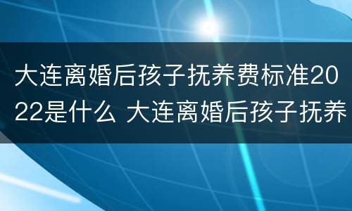 大连离婚后孩子抚养费标准2022是什么 大连离婚后孩子抚养费多少