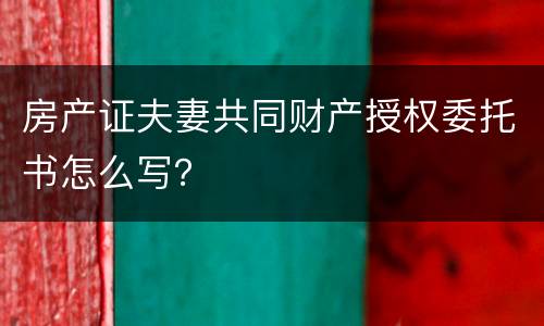 房产证夫妻共同财产授权委托书怎么写？