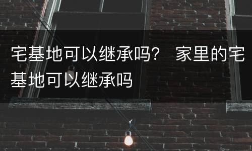 宅基地可以继承吗？ 家里的宅基地可以继承吗