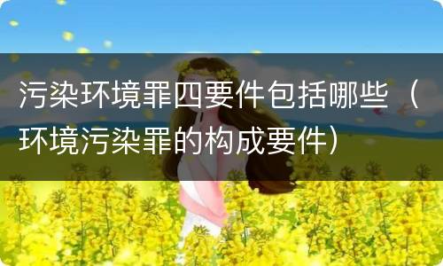 污染环境罪四要件包括哪些（环境污染罪的构成要件）