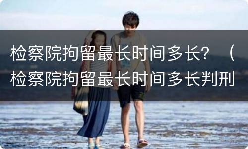 检察院拘留最长时间多长？（检察院拘留最长时间多长判刑）