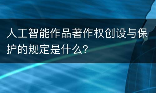 人工智能作品著作权创设与保护的规定是什么？