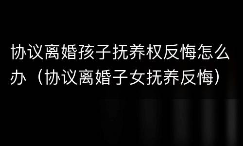 协议离婚孩子抚养权反悔怎么办（协议离婚子女抚养反悔）