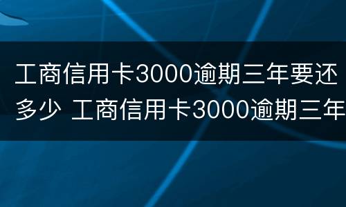 工商信用卡3000逾期三年要还多少 工商信用卡3000逾期三年要还多少钱