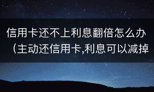 信用卡还不上利息翻倍怎么办（主动还信用卡,利息可以减掉吗）