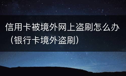 信用卡被境外网上盗刷怎么办（银行卡境外盗刷）