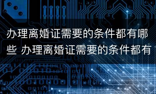 办理离婚证需要的条件都有哪些 办理离婚证需要的条件都有哪些内容