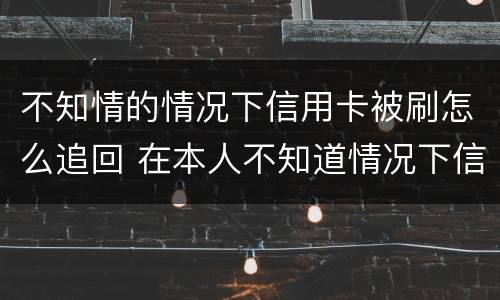 不知情的情况下信用卡被刷怎么追回 在本人不知道情况下信用卡被盗刷怎么办