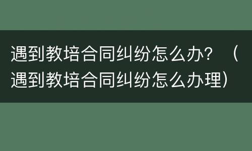 遇到教培合同纠纷怎么办？（遇到教培合同纠纷怎么办理）