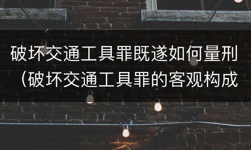 破坏交通工具罪既遂如何量刑（破坏交通工具罪的客观构成）