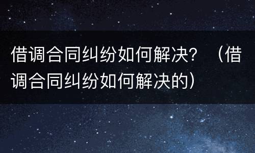 借调合同纠纷如何解决？（借调合同纠纷如何解决的）