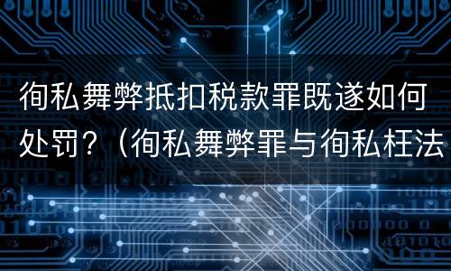 徇私舞弊抵扣税款罪既遂如何处罚?（徇私舞弊罪与徇私枉法罪的区别）