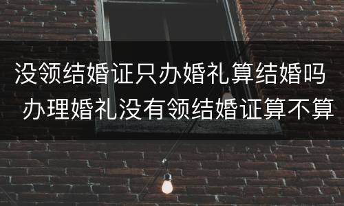 没领结婚证只办婚礼算结婚吗 办理婚礼没有领结婚证算不算结婚