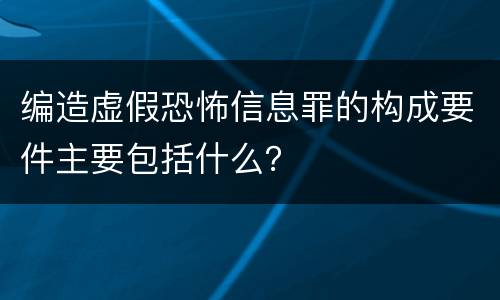 编造虚假恐怖信息罪的构成要件主要包括什么？