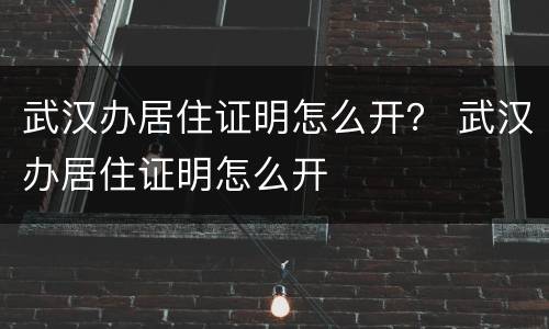 武汉办居住证明怎么开？ 武汉办居住证明怎么开