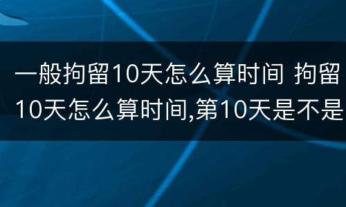 一般拘留10天怎么算时间 拘留10天怎么算时间,第10天是不是可以放了