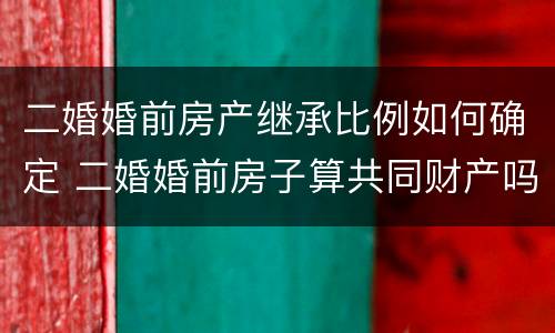 二婚婚前房产继承比例如何确定 二婚婚前房子算共同财产吗