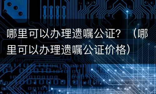 哪里可以办理遗嘱公证？（哪里可以办理遗嘱公证价格）