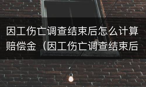 因工伤亡调查结束后怎么计算赔偿金（因工伤亡调查结束后怎么计算赔偿金的）