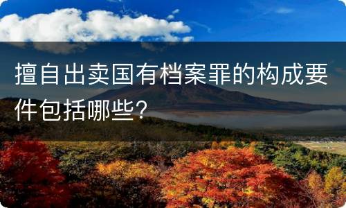 擅自出卖国有档案罪的构成要件包括哪些?
