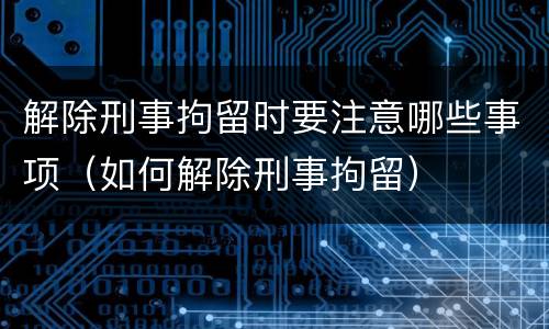 解除刑事拘留时要注意哪些事项（如何解除刑事拘留）