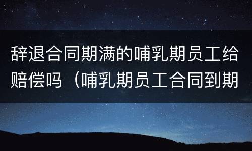 辞退合同期满的哺乳期员工给赔偿吗（哺乳期员工合同到期可以辞退吗）