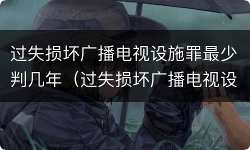 过失损坏广播电视设施罪最少判几年（过失损坏广播电视设施立案标准）