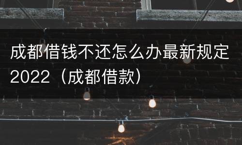 成都借钱不还怎么办最新规定2022（成都借款）