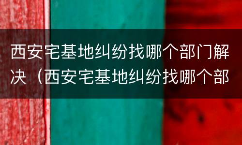 西安宅基地纠纷找哪个部门解决（西安宅基地纠纷找哪个部门解决最快）