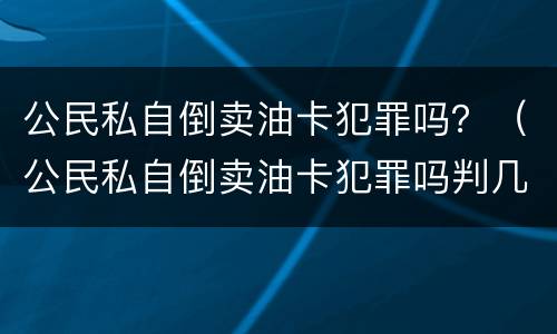 公民私自倒卖油卡犯罪吗？（公民私自倒卖油卡犯罪吗判几年）