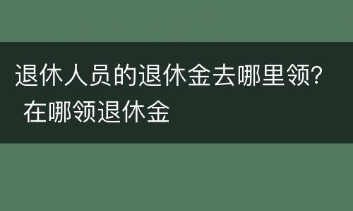 退休人员的退休金去哪里领？ 在哪领退休金
